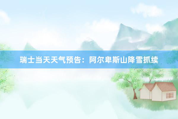 瑞士当天天气预告：阿尔卑斯山降雪抓续